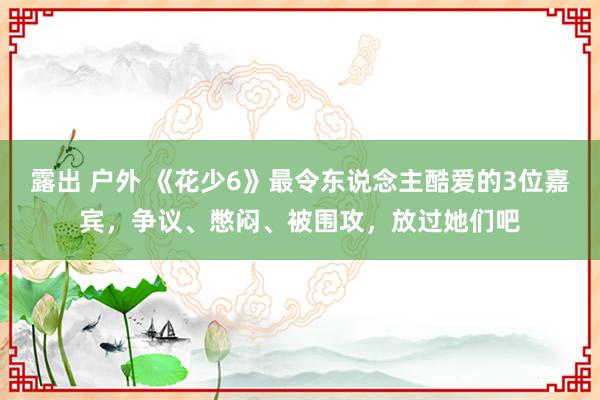 露出 户外 《花少6》最令东说念主酷爱的3位嘉宾，争议、憋闷、被围攻，放过她们吧