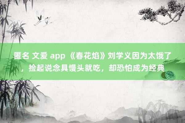 匿名 文爱 app 《春花焰》刘学义因为太饿了，捡起说念具馒头就吃，却恐怕成为经典