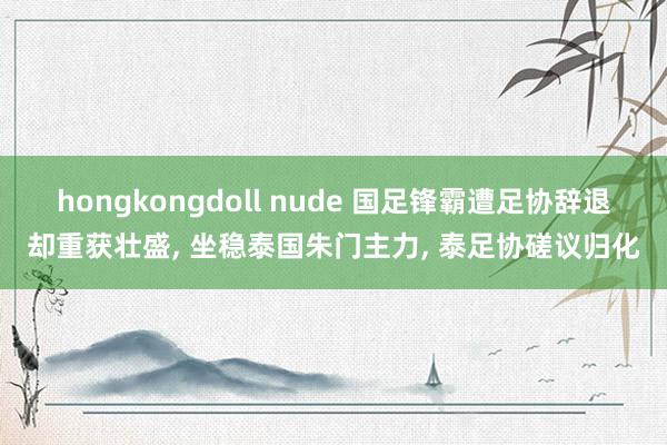 hongkongdoll nude 国足锋霸遭足协辞退却重获壮盛， 坐稳泰国朱门主力， 泰足协磋议归化