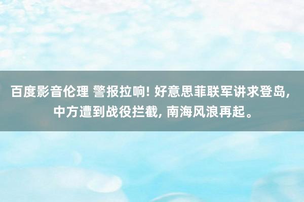 百度影音伦理 警报拉响! 好意思菲联军讲求登岛， 中方遭到战役拦截， 南海风浪再起。