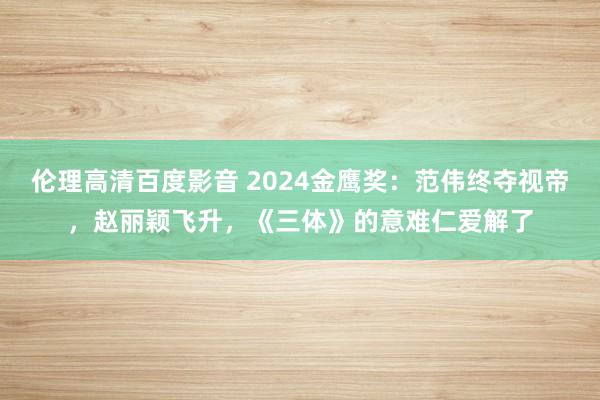 伦理高清百度影音 2024金鹰奖：范伟终夺视帝，赵丽颖飞升，《三体》的意难仁爱解了