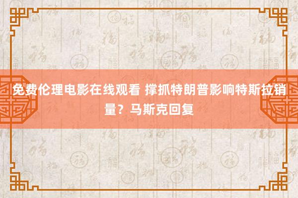 免费伦理电影在线观看 撑抓特朗普影响特斯拉销量？马斯克回复