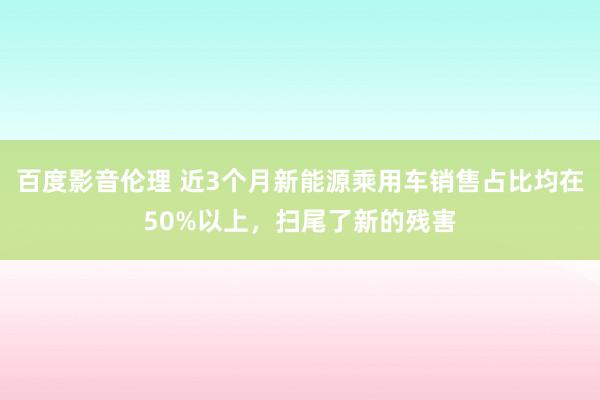 百度影音伦理 近3个月新能源乘用车销售占比均在50%以上，扫尾了新的残害