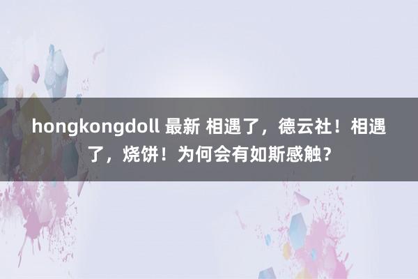 hongkongdoll 最新 相遇了，德云社！相遇了，烧饼！为何会有如斯感触？