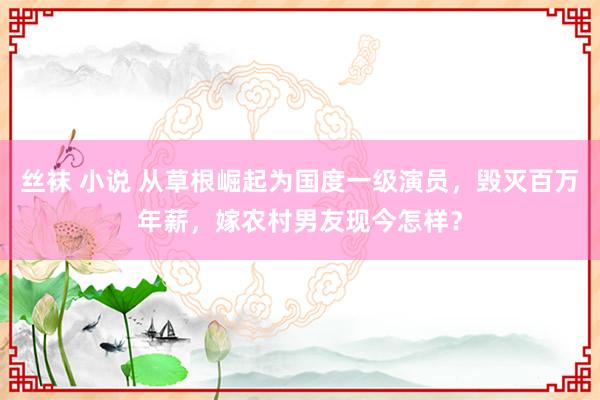 丝袜 小说 从草根崛起为国度一级演员，毁灭百万年薪，嫁农村男友现今怎样？