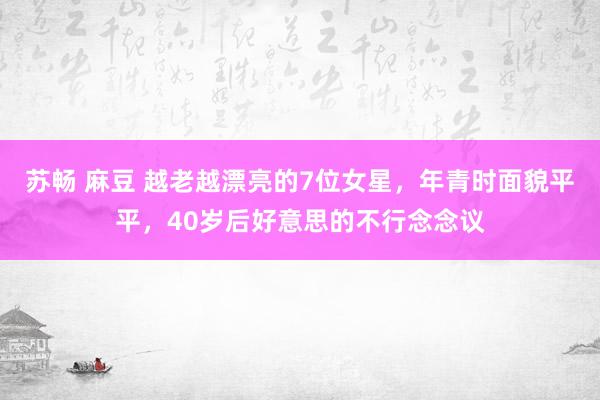 苏畅 麻豆 越老越漂亮的7位女星，年青时面貌平平，40岁后好意思的不行念念议