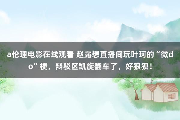 a伦理电影在线观看 赵露想直播间玩叶珂的“微do”梗，辩驳区凯旋翻车了，好狼狈！