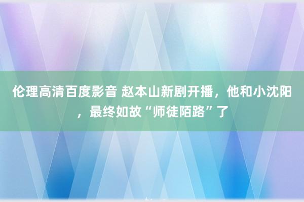 伦理高清百度影音 赵本山新剧开播，他和小沈阳，最终如故“师徒陌路”了