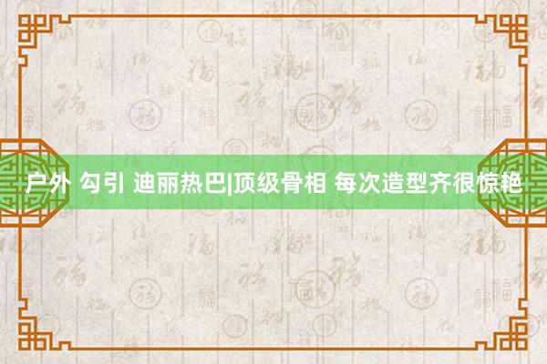 户外 勾引 迪丽热巴|顶级骨相 每次造型齐很惊艳