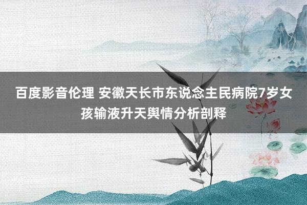 百度影音伦理 安徽天长市东说念主民病院7岁女孩输液升天舆情分析剖释