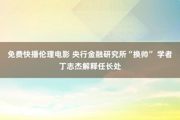 免费快播伦理电影 央行金融研究所“换帅” 学者丁志杰解释任长处