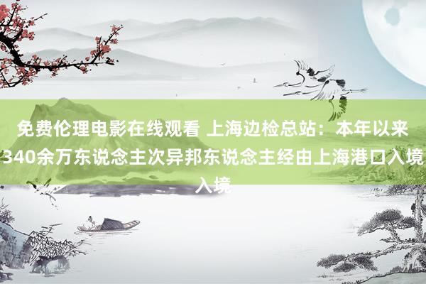 免费伦理电影在线观看 上海边检总站：本年以来340余万东说念主次异邦东说念主经由上海港口入境