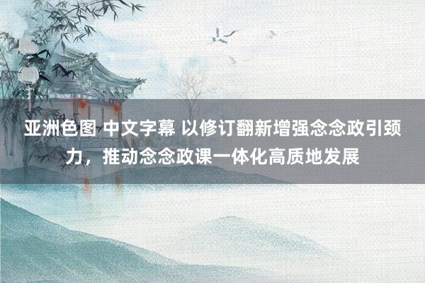 亚洲色图 中文字幕 以修订翻新增强念念政引颈力，推动念念政课一体化高质地发展