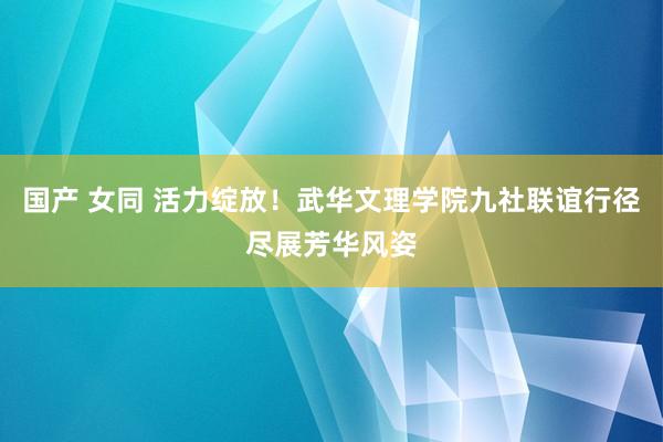 国产 女同 活力绽放！武华文理学院九社联谊行径尽展芳华风姿