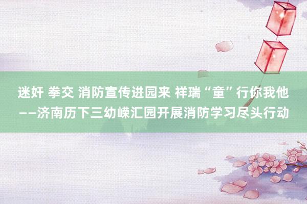 迷奸 拳交 消防宣传进园来 祥瑞“童”行你我他——济南历下三幼嵘汇园开展消防学习尽头行动