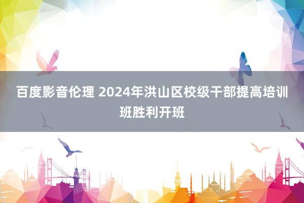 百度影音伦理 2024年洪山区校级干部提高培训班胜利开班