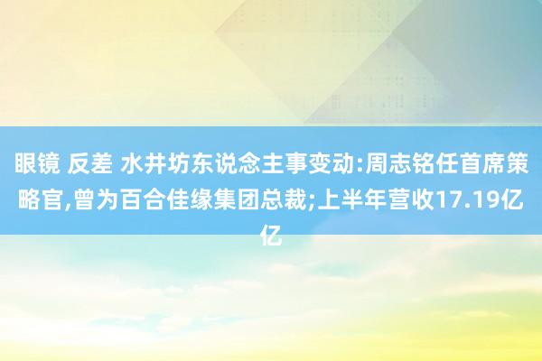 眼镜 反差 水井坊东说念主事变动:周志铭任首席策略官，曾为百合佳缘集团总裁;上半年营收17.19亿