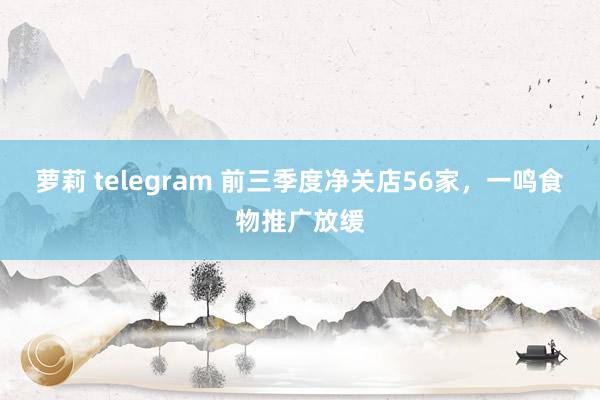 萝莉 telegram 前三季度净关店56家，一鸣食物推广放缓