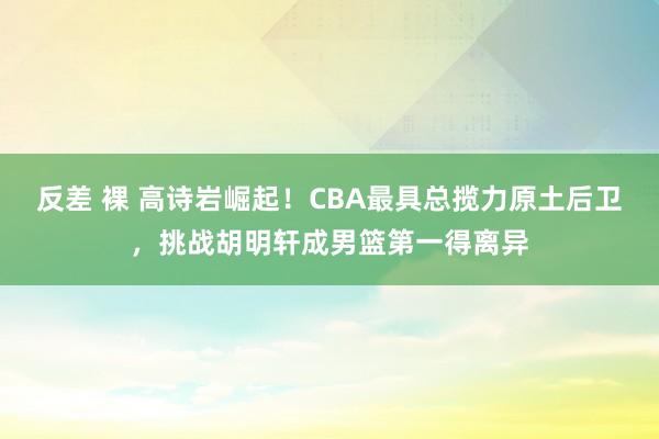 反差 裸 高诗岩崛起！CBA最具总揽力原土后卫，挑战胡明轩成男篮第一得离异