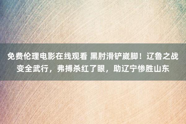 免费伦理电影在线观看 黑肘滑铲崴脚！辽鲁之战变全武行，弗搏杀红了眼，助辽宁惨胜山东