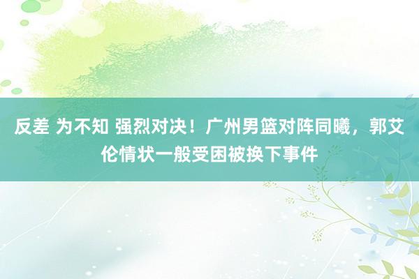 反差 为不知 强烈对决！广州男篮对阵同曦，郭艾伦情状一般受困被换下事件