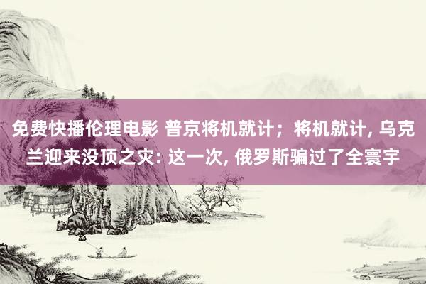 免费快播伦理电影 普京将机就计；将机就计， 乌克兰迎来没顶之灾: 这一次， 俄罗斯骗过了全寰宇