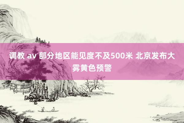 调教 av 部分地区能见度不及500米 北京发布大雾黄色预警