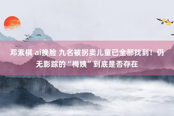 邓紫棋 ai换脸 九名被拐卖儿童已全部找到！仍无影踪的“梅姨”到底是否存在