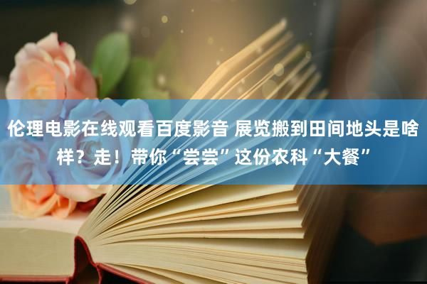 伦理电影在线观看百度影音 展览搬到田间地头是啥样？走！带你“尝尝”这份农科“大餐”