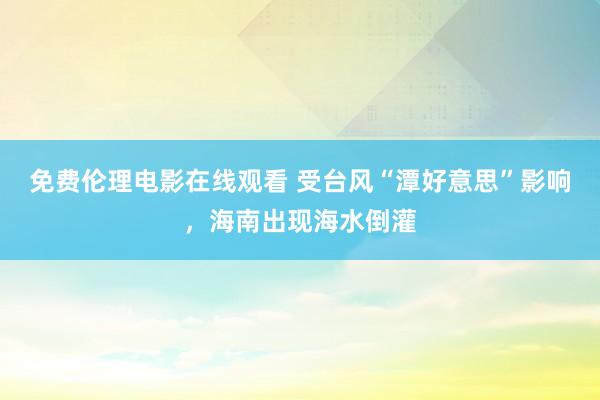 免费伦理电影在线观看 受台风“潭好意思”影响，海南出现海水倒灌