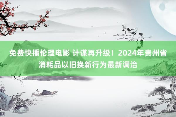 免费快播伦理电影 计谋再升级！2024年贵州省消耗品以旧换新行为最新调治