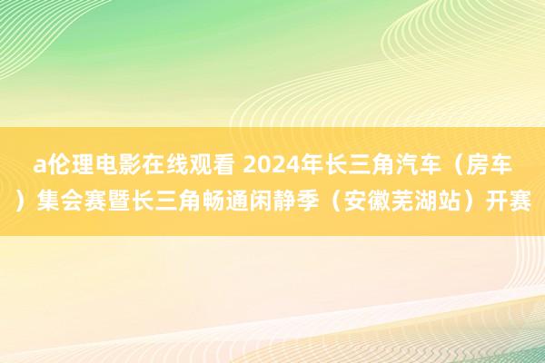 a伦理电影在线观看 2024年长三角汽车（房车）集会赛暨长三角畅通闲静季（安徽芜湖站）开赛