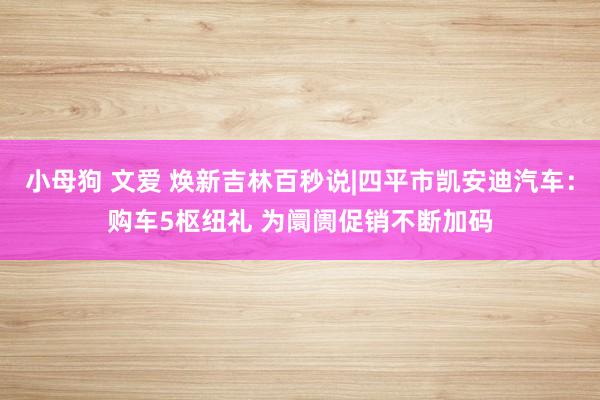 小母狗 文爱 焕新吉林百秒说|四平市凯安迪汽车：购车5枢纽礼 为阛阓促销不断加码