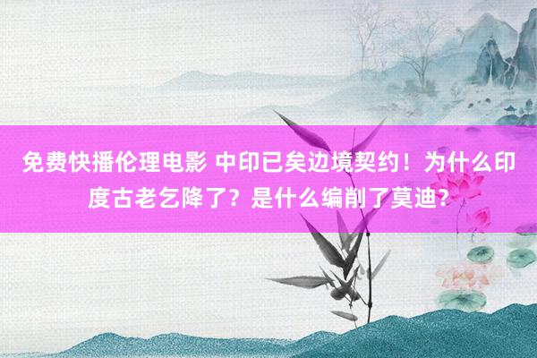 免费快播伦理电影 中印已矣边境契约！为什么印度古老乞降了？是什么编削了莫迪？