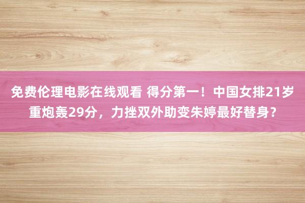 免费伦理电影在线观看 得分第一！中国女排21岁重炮轰29分，力挫双外助变朱婷最好替身？