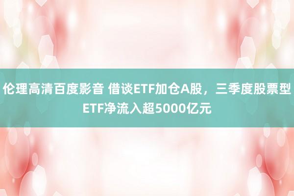 伦理高清百度影音 借谈ETF加仓A股，三季度股票型ETF净流入超5000亿元