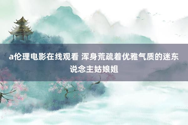 a伦理电影在线观看 浑身荒疏着优雅气质的迷东说念主姑娘姐