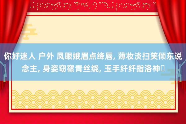 你好迷人 户外 凤眼娥眉点绛唇， 薄妆淡扫笑倾东说念主， 身姿窈窱青丝绕， 玉手纤纤指洛神‌