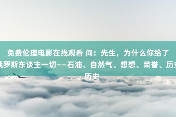 免费伦理电影在线观看 问：先生，为什么你给了俄罗斯东谈主一切——石油、自然气、想想、荣誉、历史