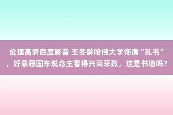 伦理高清百度影音 王冬龄哈佛大学饰演“乱书”，好意思国东说念主看得兴高采烈，这是书道吗？