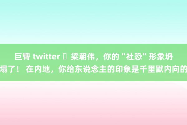 巨臀 twitter ❤梁朝伟，你的“社恐”形象坍塌了！ 在内地，你给东说念主的印象是千里默内向的