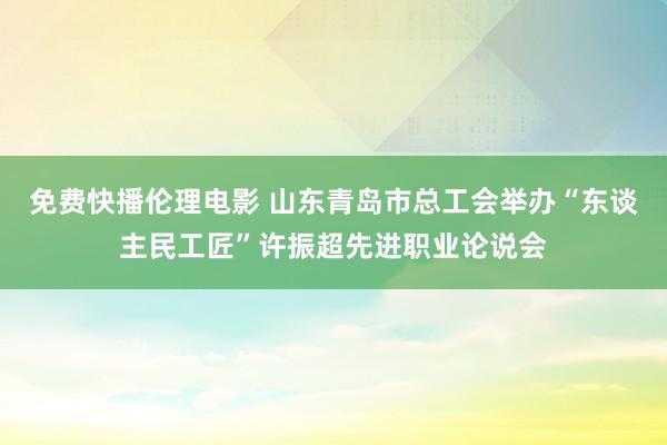 免费快播伦理电影 山东青岛市总工会举办“东谈主民工匠”许振超先进职业论说会