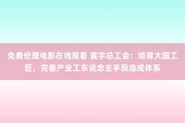 免费伦理电影在线观看 寰宇总工会：培育大国工匠，完善产业工东说念主手段造成体系