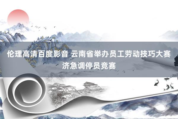 伦理高清百度影音 云南省举办员工劳动技巧大赛济急调停员竞赛