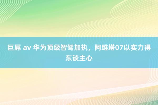 巨屌 av 华为顶级智驾加执，阿维塔07以实力得东谈主心