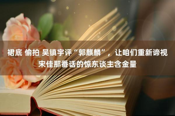 裙底 偷拍 吴镇宇评“郭麒麟”，让咱们重新谛视宋佳那番话的惊东谈主含金量