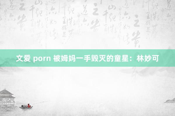 文爱 porn 被姆妈一手毁灭的童星：林妙可