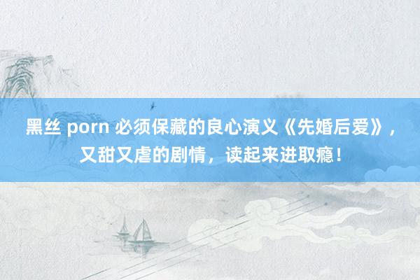 黑丝 porn 必须保藏的良心演义《先婚后爱》，又甜又虐的剧情，读起来进取瘾！