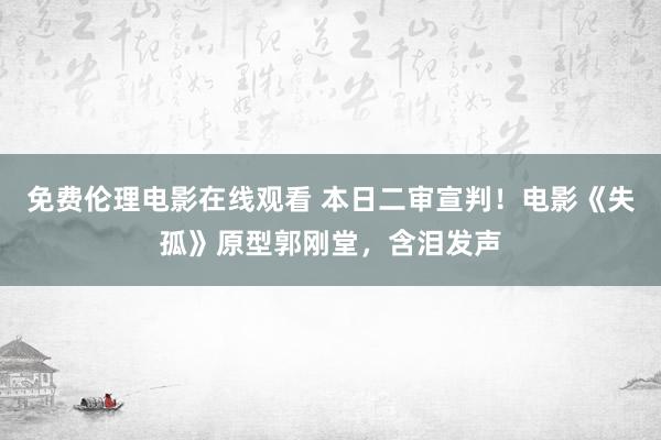 免费伦理电影在线观看 本日二审宣判！电影《失孤》原型郭刚堂，含泪发声