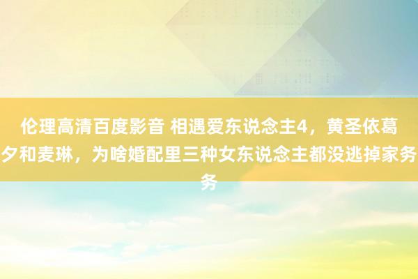 伦理高清百度影音 相遇爱东说念主4，黄圣依葛夕和麦琳，为啥婚配里三种女东说念主都没逃掉家务